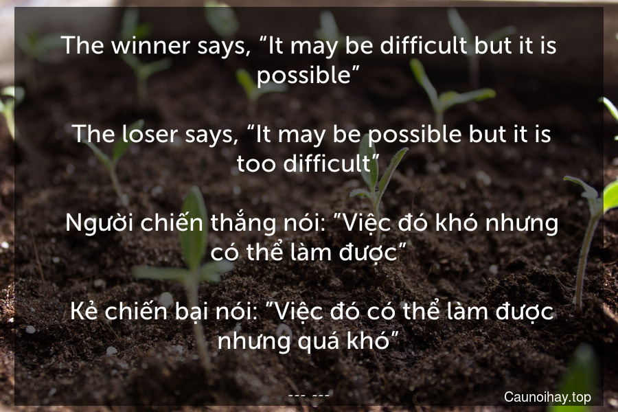 The winner says, “It may be difficult but it is possible”.
 The loser says, “It may be possible but it is too difficult”.
 Người chiến thắng nói: ”Việc đó khó nhưng có thể làm được”. 
 Kẻ chiến bại nói: ”Việc đó có thể làm được nhưng quá khó”.