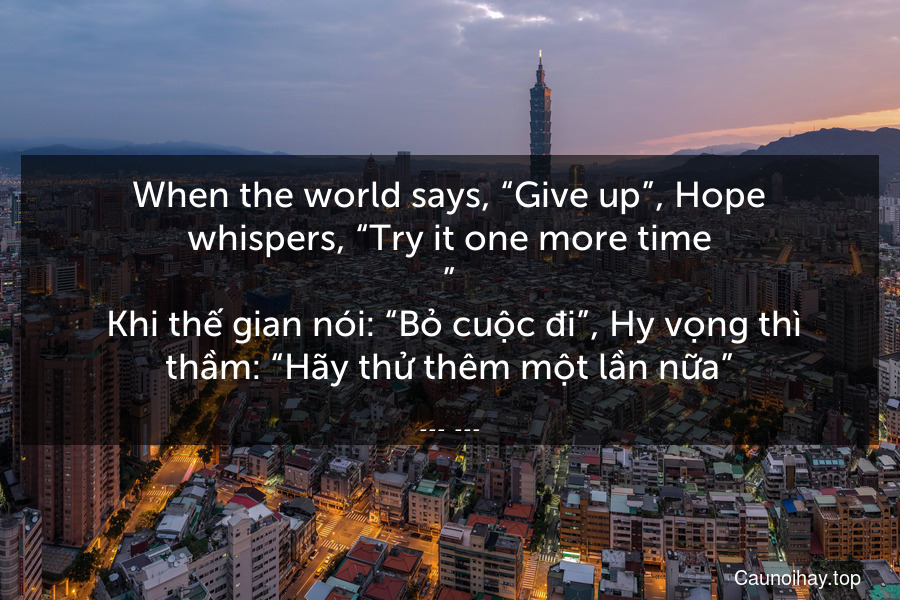 When the world says, “Give up”, Hope whispers, “Try it one more time.”
 Khi thế gian nói: “Bỏ cuộc đi”, Hy vọng thì thầm: “Hãy thử thêm một lần nữa”.