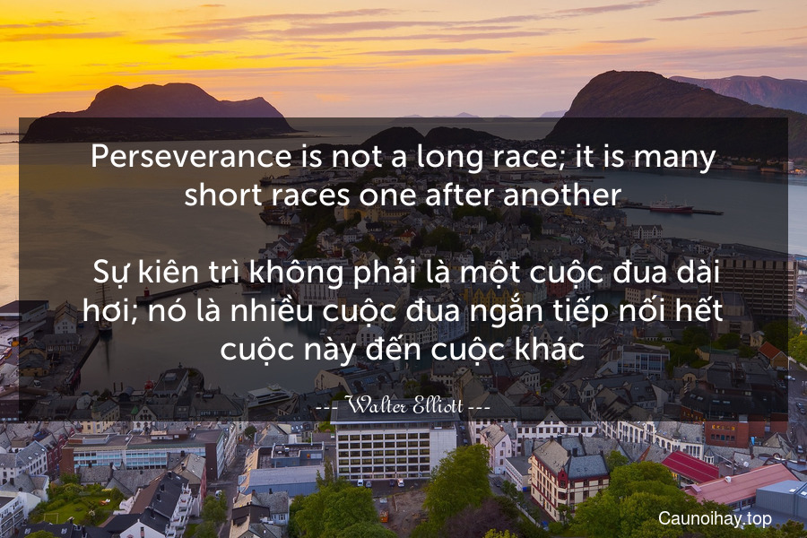 Perseverance is not a long race; it is many short races one after another.
 Sự kiên trì không phải là một cuộc đua dài hơi; nó là nhiều cuộc đua ngắn tiếp nối hết cuộc này đến cuộc khác.