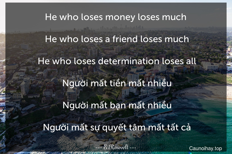 He who loses money loses much. 
 He who loses a friend loses much.
 He who loses determination loses all.
 Người mất tiền mất nhiều.
 Người mất bạn mất nhiều.
 Người mất sự quyết tâm mất tất cả.