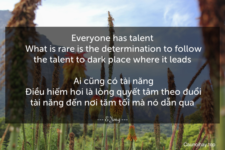 Everyone has talent. What is rare is the determination to follow the talent to dark place where it leads.
 Ai cũng có tài năng. Điều hiếm hoi là lòng quyết tâm theo đuổi tài năng đến nơi tăm tối mà nó dẫn qua.