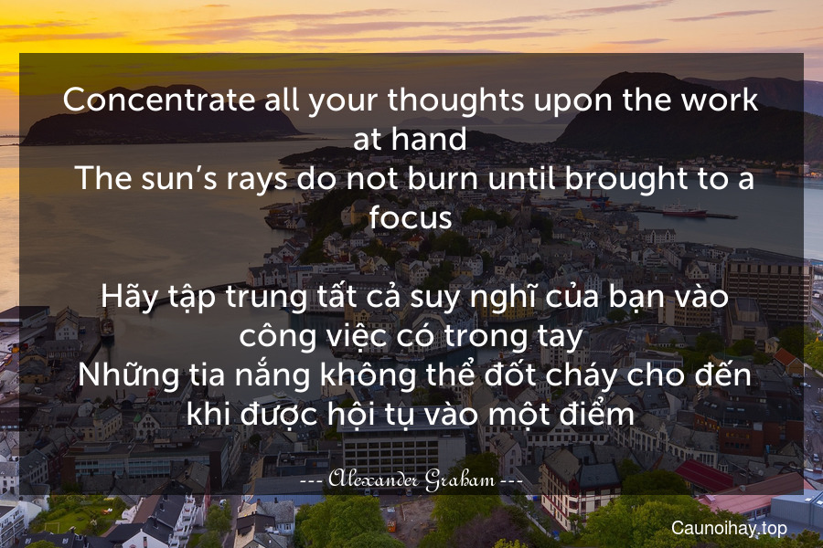 Concentrate all your thoughts upon the work at hand. The sun’s rays do not burn until brought to a focus.
 Hãy tập trung tất cả suy nghĩ của bạn vào công việc có trong tay. Những tia nắng không thể đốt cháy cho đến khi được hội tụ vào một điểm.