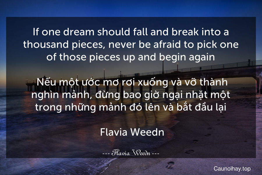 If one dream should fall and break into a thousand pieces, never be afraid to pick one of those pieces up and begin again.
 Nếu một ước mơ rơi xuống và vỡ thành nghìn mảnh, đừng bao giờ ngại nhặt một trong những mảnh đó lên và bắt đầu lại.
 Flavia Weedn