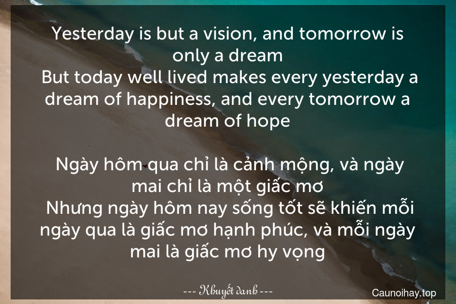 Yesterday is but a vision, and tomorrow is only a dream. But today well lived makes every yesterday a dream of happiness, and every tomorrow a dream of hope.
 Ngày hôm qua chỉ là cảnh mộng, và ngày mai chỉ là một giấc mơ. Nhưng ngày hôm nay sống tốt sẽ khiến mỗi ngày qua là giấc mơ hạnh phúc, và mỗi ngày mai là giấc mơ hy vọng.