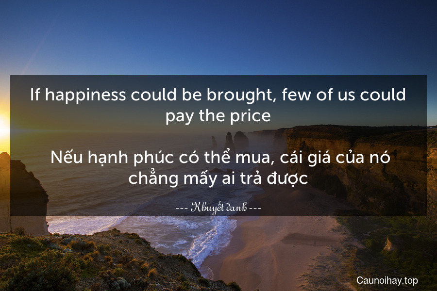 If happiness could be brought, few of us could pay the price.
 Nếu hạnh phúc có thể mua, cái giá của nó chẳng mấy ai trả được.