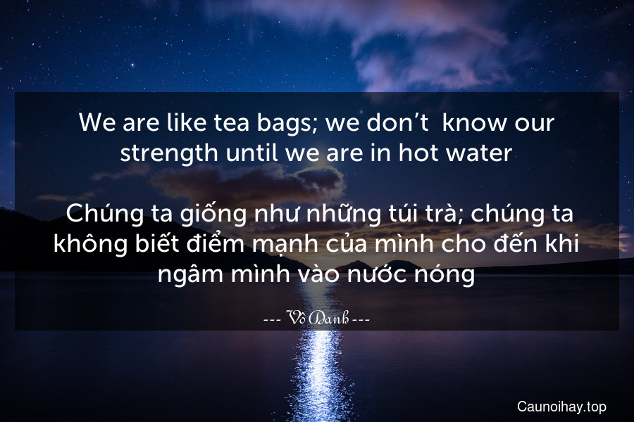 We are like tea bags; we don’t  know our strength until we are in hot water.
 Chúng ta giống như những túi trà; chúng ta không biết điểm mạnh của mình cho đến khi ngâm mình vào nước nóng.