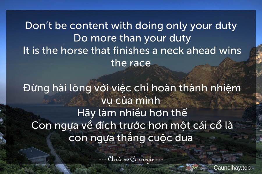 Don’t be content with doing only your duty. Do more than your duty. It is the horse that finishes a neck ahead wins the race.
 Đừng hài lòng với việc chỉ hoàn thành nhiệm vụ của mình. Hãy làm nhiều hơn thế. Con ngựa về đích trước hơn một cái cổ là con ngựa thắng cuộc đua.