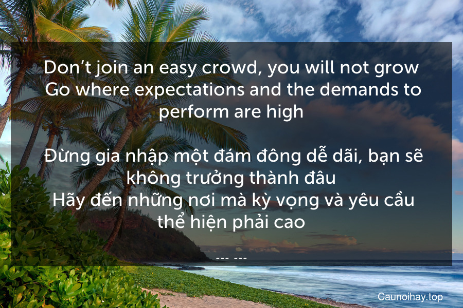 Don’t join an easy crowd, you will not grow. Go where expectations and the demands to perform are high.
 Đừng gia nhập một đám đông dễ dãi, bạn sẽ không trưởng thành đâu. Hãy đến những nơi mà kỳ vọng và yêu cầu thể hiện phải cao.