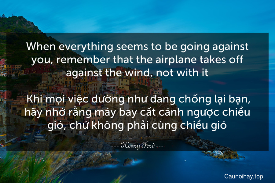 When everything seems to be going against you, remember that the airplane takes off against the wind, not with it.
 Khi mọi việc dường như đang chống lại bạn, hãy nhớ rằng máy bay cất cánh ngược chiều gió, chứ không phải cùng chiều gió.