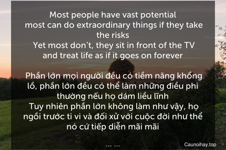 Most people have vast potential. most can do extraordinary things if they take the risks. Yet most don’t, they sit in front of the TV and treat life as if it goes on forever.
 Phần lớn mọi người đều có tiềm năng khổng lồ, phần lớn đều có thể làm những điều phi thường nếu họ dám liều lĩnh. Tuy nhiên phần lớn không làm như vậy, họ ngồi trước ti vi và đối xử với cuộc đời như thể nó cứ tiếp diễn mãi mãi.