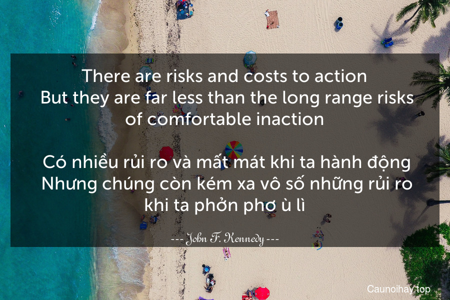 There are risks and costs to action. But they are far less than the long range risks of comfortable inaction.
 Có nhiều rủi ro và mất mát khi ta hành động. Nhưng chúng còn kém xa vô số những rủi ro khi ta phởn phơ ù lì.