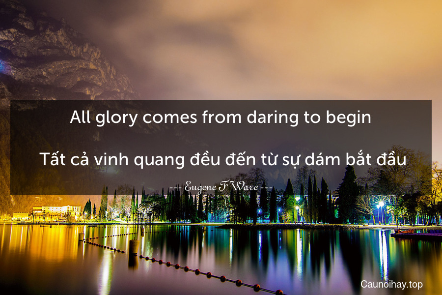 All glory comes from daring to begin.
 Tất cả vinh quang đều đến từ sự dám bắt đầu.