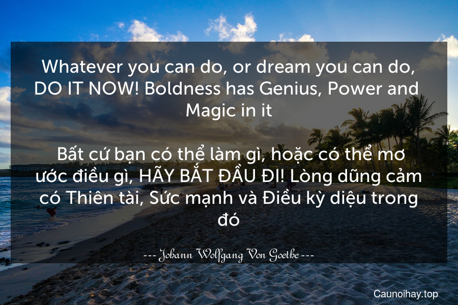 Whatever you can do, or dream you can do, DO IT NOW! Boldness has Genius, Power and  Magic in it.
 Bất cứ bạn có thể làm gì, hoặc có thể mơ ước điều gì, HÃY BẮT ĐẦU ĐI! Lòng dũng cảm có Thiên tài, Sức mạnh và Điều kỳ diệu trong đó.