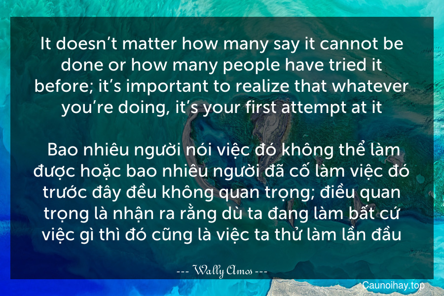 It doesn’t matter how many say it cannot be done or how many people have tried it before; it’s important to realize that whatever you’re doing, it’s your first attempt at it.
 Bao nhiêu người nói việc đó không thể làm được hoặc bao nhiêu người đã cố làm việc đó trước đây đều không quan trọng; điều quan trọng là nhận ra rằng dù ta đang làm bất cứ việc gì thì đó cũng là việc ta thử làm lần đầu.