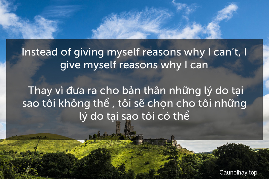 Instead of giving myself reasons why I can’t, I give myself reasons why I can.
 Thay vì đưa ra cho bản thân những lý do tại sao tôi không thể , tôi sẽ chọn cho tôi những lý do tại sao tôi có thể.