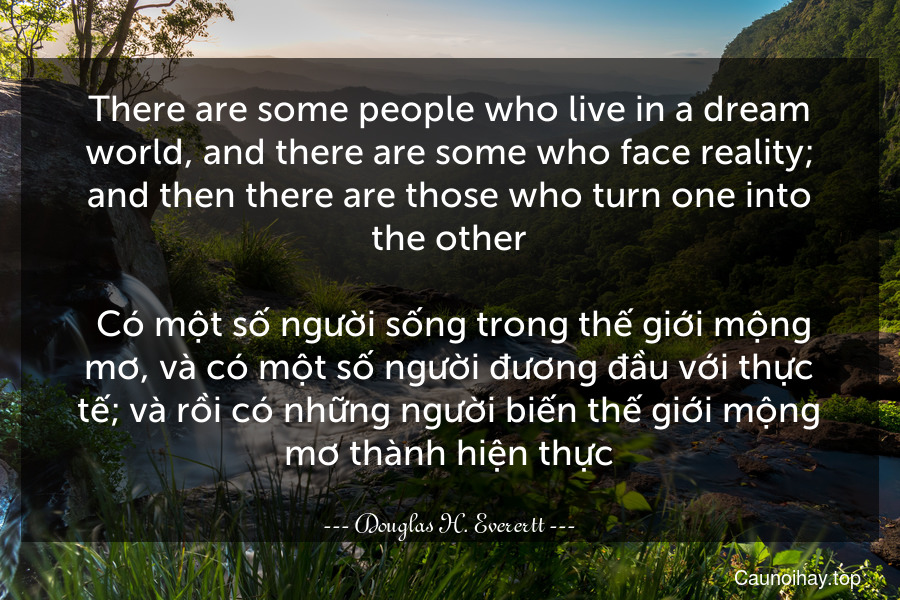 There are some people who live in a dream world, and there are some who face reality; and then there are those who turn one into the other.
 Có một số người sống trong thế giới mộng mơ, và có một số người đương đầu với thực tế; và rồi có những người biến thế giới mộng mơ thành hiện thực.