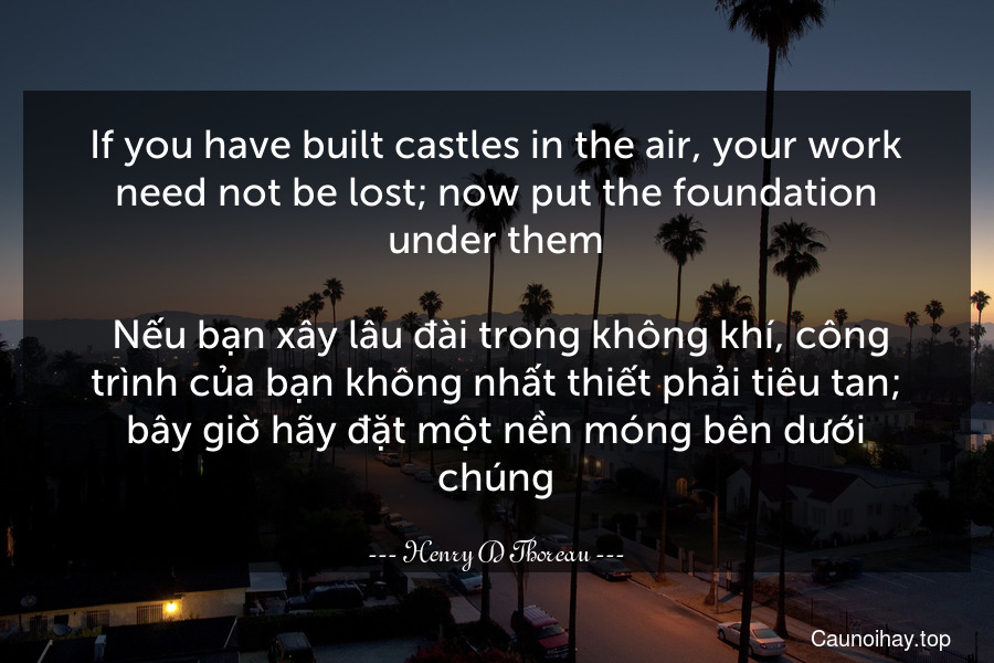 If you have built castles in the air, your work need not be lost; now put the foundation under them.
 Nếu bạn xây lâu đài trong không khí, công trình của bạn không nhất thiết phải tiêu tan; bây giờ hãy đặt một nền móng bên dưới chúng.