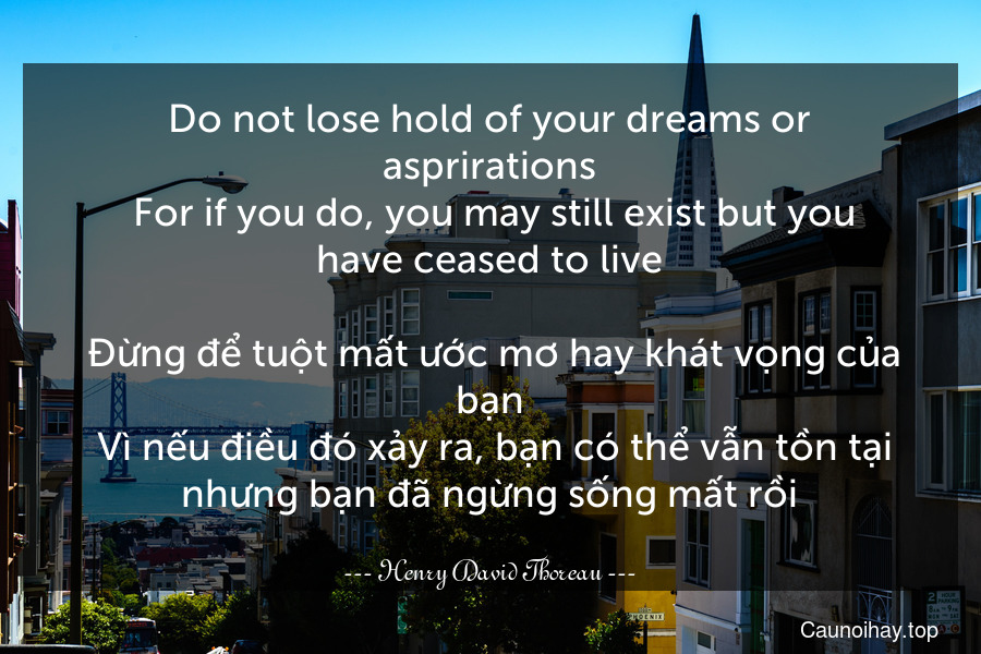 Do not lose hold of your dreams or asprirations. For if you do, you may still exist but you have ceased to live.
 Đừng để tuột mất ước mơ hay khát vọng của bạn. Vì nếu điều đó xảy ra, bạn có thể vẫn tồn tại nhưng bạn đã ngừng sống mất rồi.