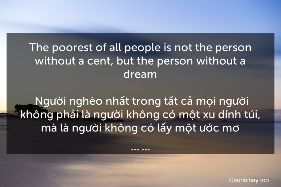 The poorest of all people is not the person without a cent, but the person without a dream.
 Người nghèo nhất trong tất cả mọi người không phải là người không có một xu dính túi, mà là người không có lấy một ước mơ.