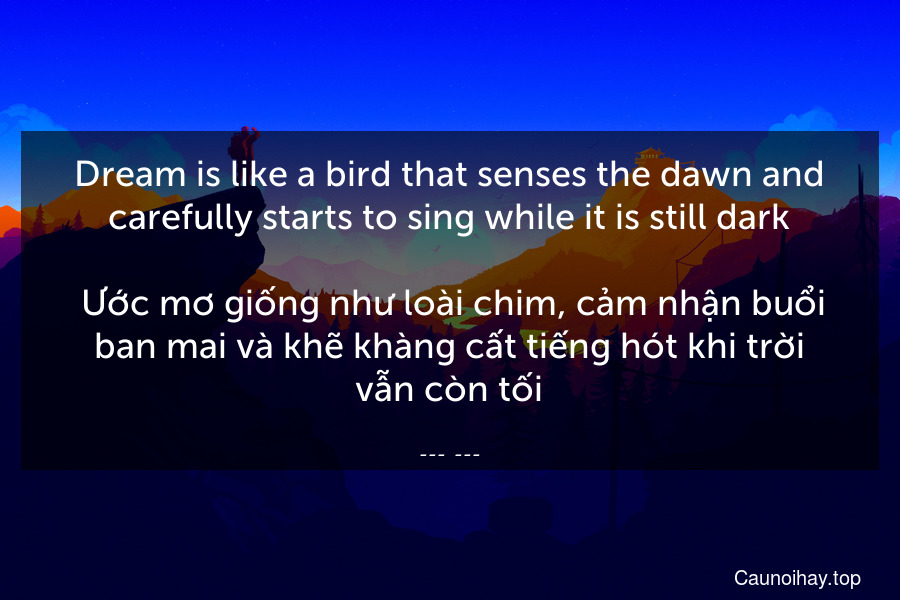 Dream is like a bird that senses the dawn and carefully starts to sing while it is still dark.
 Ước mơ giống như loài chim, cảm nhận buổi ban mai và khẽ khàng cất tiếng hót khi trời vẫn còn tối.