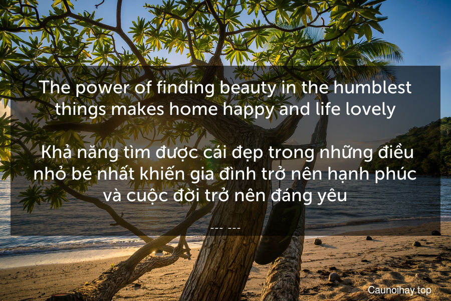 The power of finding beauty in the humblest things makes home happy and life lovely.
 Khả năng tìm được cái đẹp trong những điều nhỏ bé nhất khiến gia đình trở nên hạnh phúc và cuộc đời trở nên đáng yêu.