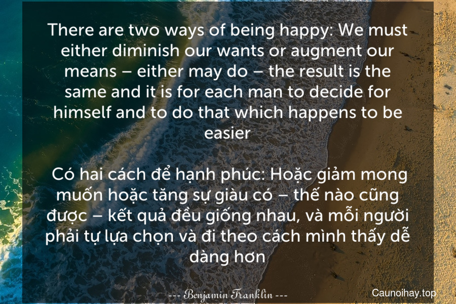 There are two ways of being happy: We must either diminish our wants or augment our means – either may do – the result is the same and it is for each man to decide for himself and to do that which happens to be easier.
 Có hai cách để hạnh phúc: Hoặc giảm mong muốn hoặc tăng sự giàu có – thế nào cũng được – kết quả đều giống nhau, và mỗi người phải tự lựa chọn và đi theo cách mình thấy dễ dàng hơn.