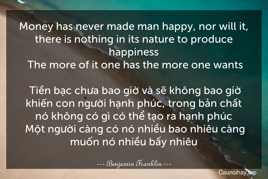 Money has never made man happy, nor will it, there is nothing in its nature to produce happiness. The more of it one has the more one wants.
 Tiền bạc chưa bao giờ và sẽ không bao giờ khiến con người hạnh phúc, trong bản chất nó không có gì có thể tạo ra hạnh phúc. Một người càng có nó nhiều bao nhiêu càng muốn nó nhiều bấy nhiêu.