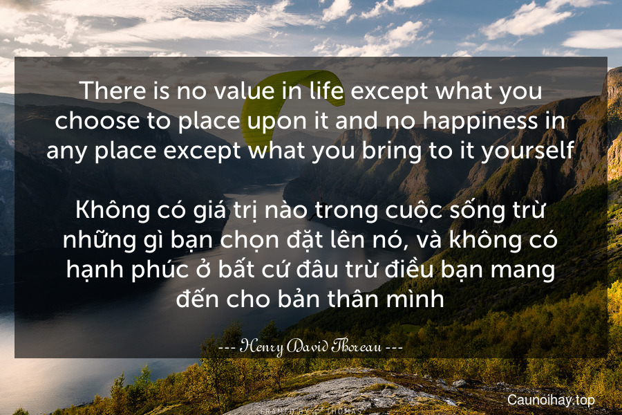 There is no value in life except what you choose to place upon it and no happiness in any place except what you bring to it yourself.

Không có giá trị nào trong cuộc sống trừ những gì bạn chọn đặt lên nó, và không có hạnh phúc ở bất cứ đâu trừ điều bạn mang đến cho bản thân mình.