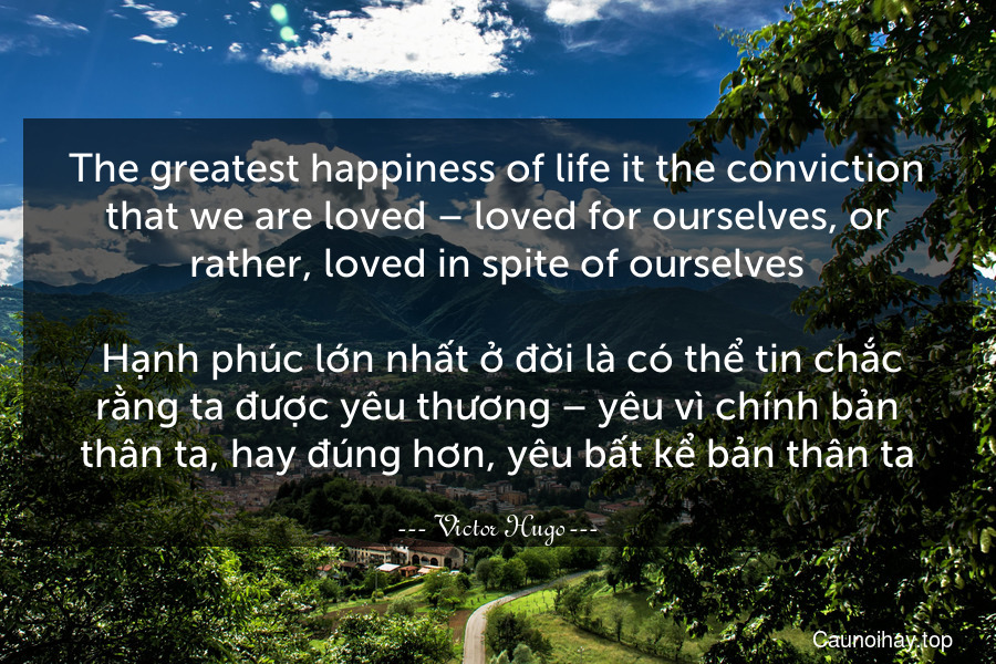 The greatest happiness of life it the conviction that we are loved – loved for ourselves, or rather, loved in spite of ourselves.
 Hạnh phúc lớn nhất ở đời là có thể tin chắc rằng ta được yêu thương – yêu vì chính bản thân ta, hay đúng hơn, yêu bất kể bản thân ta.