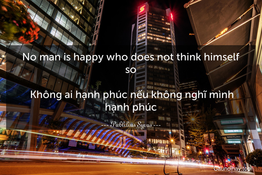 No man is happy who does not think himself so.
 Không ai hạnh phúc nếu không nghĩ mình hạnh phúc.