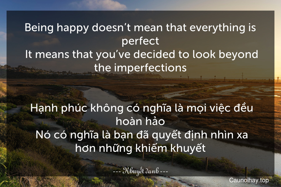 Being happy doesn’t mean that everything is perfect. It means that you’ve decided to look beyond the imperfections.
 
 Hạnh phúc không có nghĩa là mọi việc đều hoàn hảo. Nó có nghĩa là bạn đã quyết định nhìn xa hơn những khiếm khuyết.