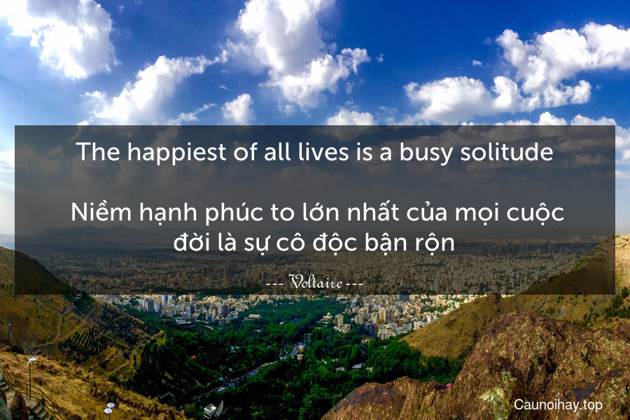 The happiest of all lives is a busy solitude.
 Niềm hạnh phúc to lớn nhất của mọi cuộc đời là sự cô độc bận rộn.