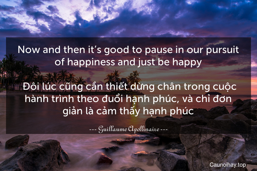 Now and then it’s good to pause in our pursuit of happiness and just be happy.
 Đôi lúc cũng cần thiết dừng chân trong cuộc hành trình theo đuổi hạnh phúc, và chỉ đơn giản là cảm thấy hạnh phúc.