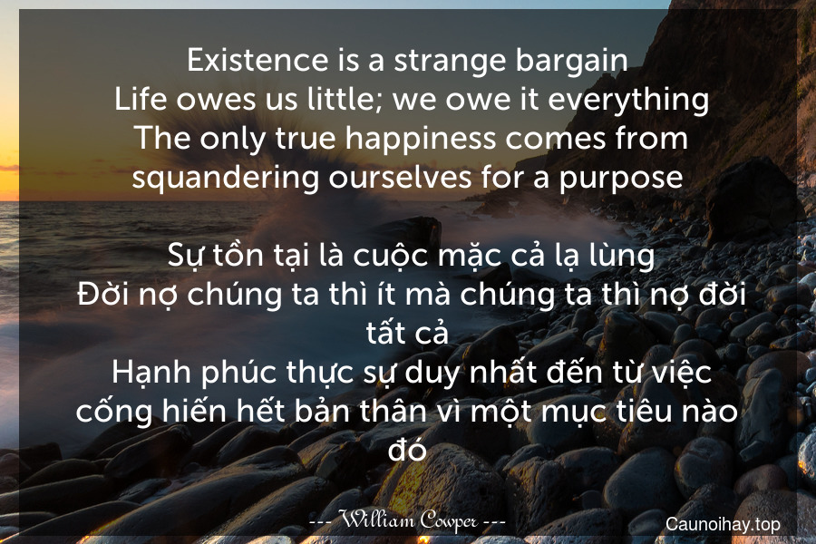 Existence is a strange bargain. Life owes us little; we owe it everything. The only true happiness comes from squandering ourselves for a purpose. 
 Sự tồn tại là cuộc mặc cả lạ lùng. Đời nợ chúng ta thì ít mà chúng ta thì nợ đời tất cả. Hạnh phúc thực sự duy nhất đến từ việc cống hiến hết bản thân vì một mục tiêu nào đó.