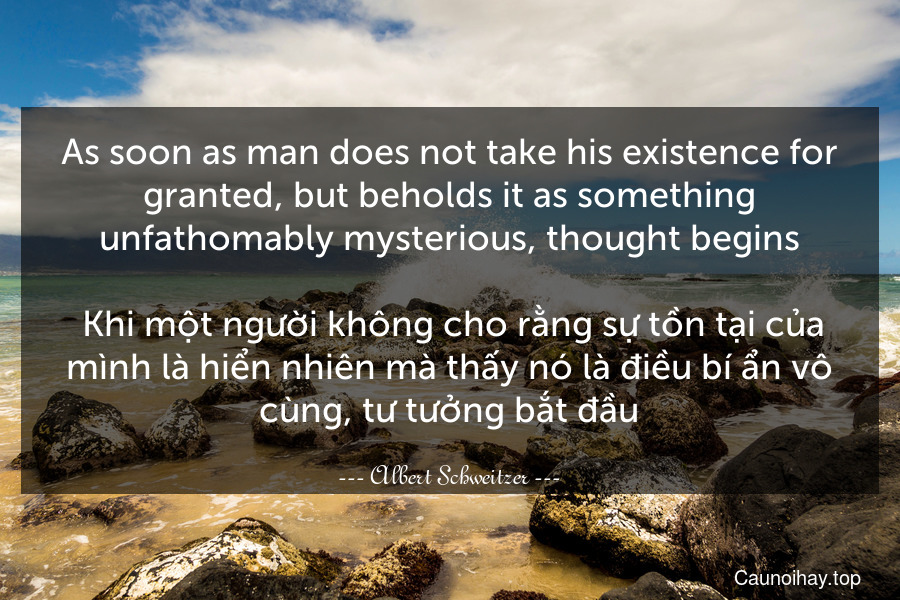 As soon as man does not take his existence for granted, but beholds it as something unfathomably mysterious, thought begins. 
 Khi một người không cho rằng sự tồn tại của mình là hiển nhiên mà thấy nó là điều bí ẩn vô cùng, tư tưởng bắt đầu.