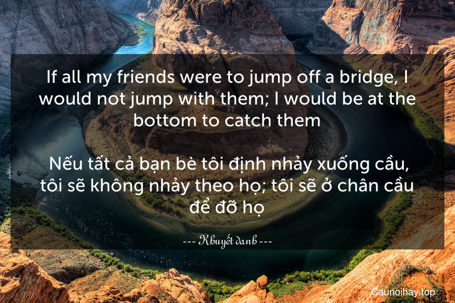 If all my friends were to jump off a bridge, I would not jump with them; I would be at the bottom to catch them.
 Nếu tất cả bạn bè tôi định nhảy xuống cầu, tôi sẽ không nhảy theo họ; tôi sẽ ở chân cầu để đỡ họ.