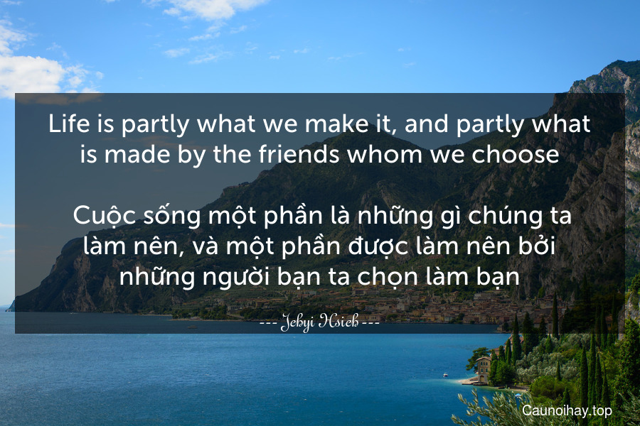 Life is partly what we make it, and partly what is made by the friends whom we choose.
 Cuộc sống một phần là những gì chúng ta làm nên, và một phần được làm nên bởi những người bạn ta chọn làm bạn.