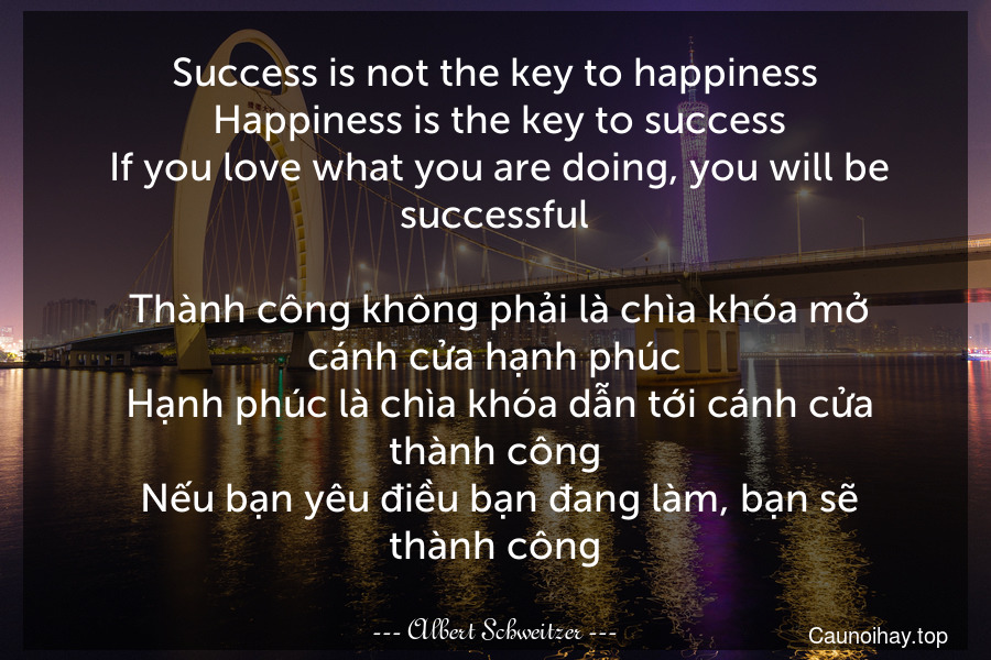 Success is not the key to happiness. Happiness is the key to success. If you love what you are doing, you will be successful. 
 Thành công không phải là chìa khóa mở cánh cửa hạnh phúc. Hạnh phúc là chìa khóa dẫn tới cánh cửa thành công. Nếu bạn yêu điều bạn đang làm, bạn sẽ thành công.