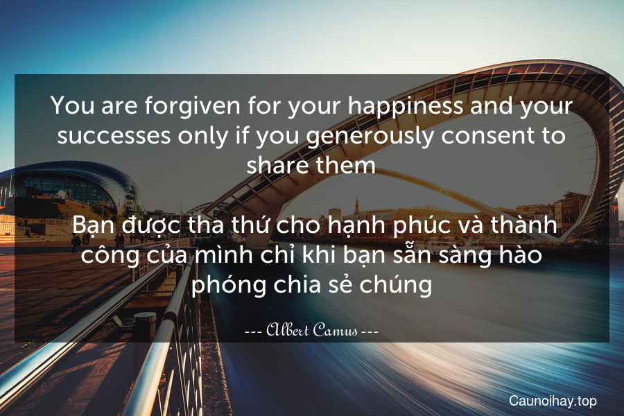 You are forgiven for your happiness and your successes only if you generously consent to share them.
 Bạn được tha thứ cho hạnh phúc và thành công của mình chỉ khi bạn sẵn sàng hào phóng chia sẻ chúng.