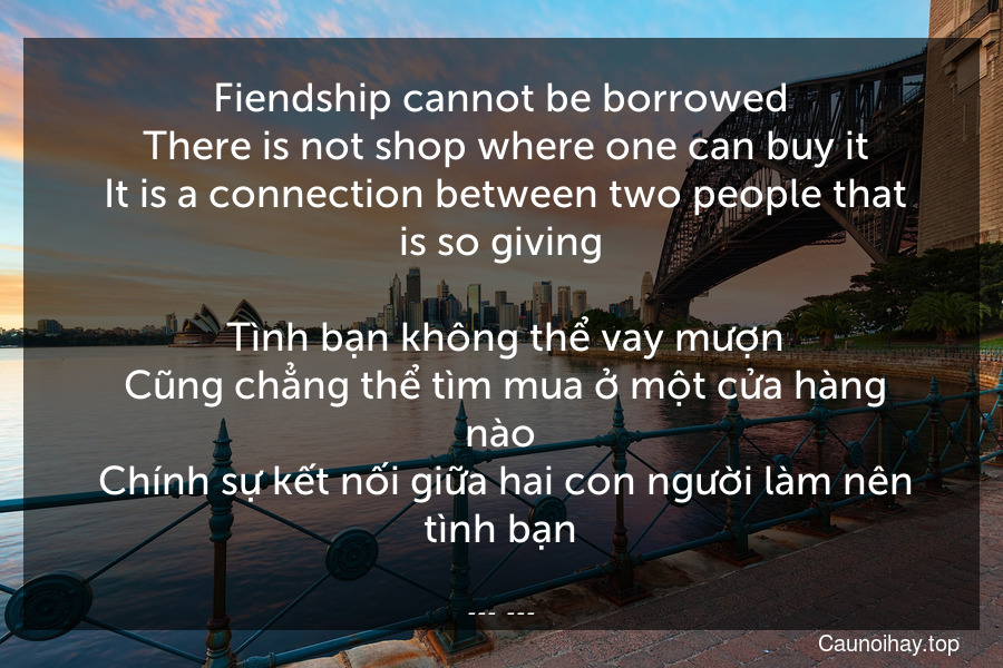 Fiendship cannot be borrowed. There is not shop where one can buy it. It is a connection between two people that is so giving.
 Tình bạn không thể vay mượn. Cũng chẳng thể tìm mua ở một cửa hàng nào. Chính sự kết nối giữa hai con người làm nên tình bạn.