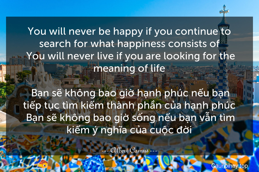 You will never be happy if you continue to search for what happiness consists of. You will never live if you are looking for the meaning of life.
 Bạn sẽ không bao giờ hạnh phúc nếu bạn tiếp tục tìm kiếm thành phần của hạnh phúc. Bạn sẽ không bao giờ sống nếu bạn vẫn tìm kiếm ý nghĩa của cuộc đời.