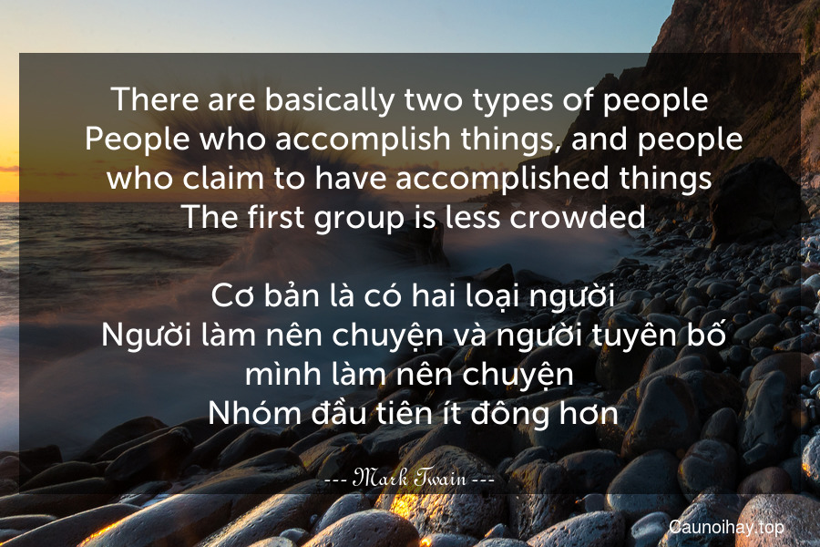 There are basically two types of people. People who accomplish things, and people who claim to have accomplished things. The first group is less crowded.
 Cơ bản là có hai loại người. Người làm nên chuyện và người tuyên bố mình làm nên chuyện. Nhóm đầu tiên ít đông hơn.