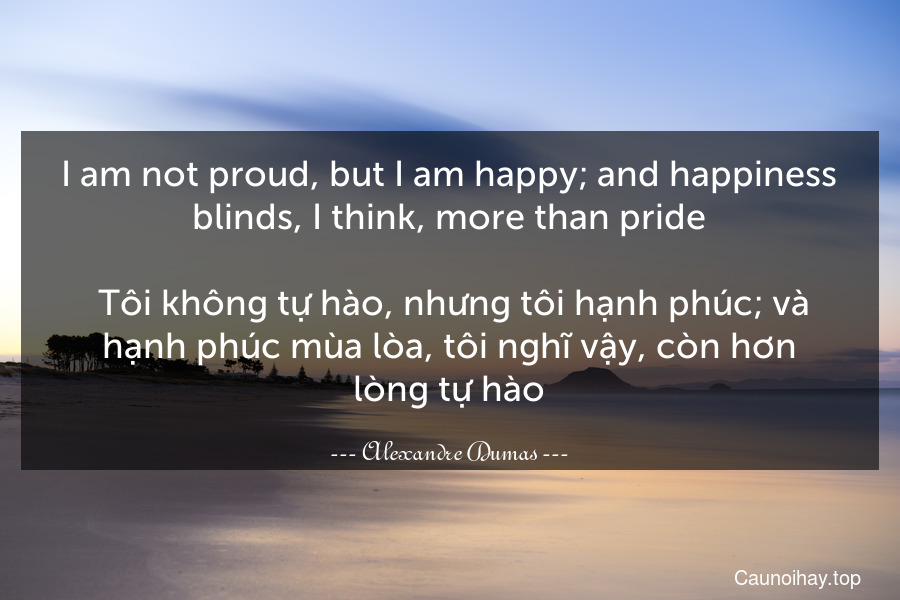 I am not proud, but I am happy; and happiness blinds, I think, more than pride.
 Tôi không tự hào, nhưng tôi hạnh phúc; và hạnh phúc mùa lòa, tôi nghĩ vậy, còn hơn lòng tự hào.