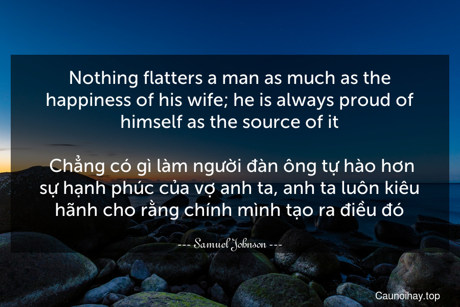 Nothing flatters a man as much as the happiness of his wife; he is always proud of himself as the source of it.
 Chẳng có gì làm người đàn ông tự hào hơn sự hạnh phúc của vợ anh ta, anh ta luôn kiêu hãnh cho rằng chính mình tạo ra điều đó.