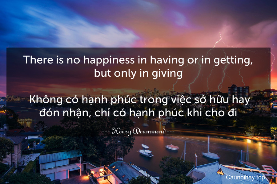 There is no happiness in having or in getting, but only in giving.
 Không có hạnh phúc trong việc sở hữu hay đón nhận, chỉ có hạnh phúc khi cho đi.