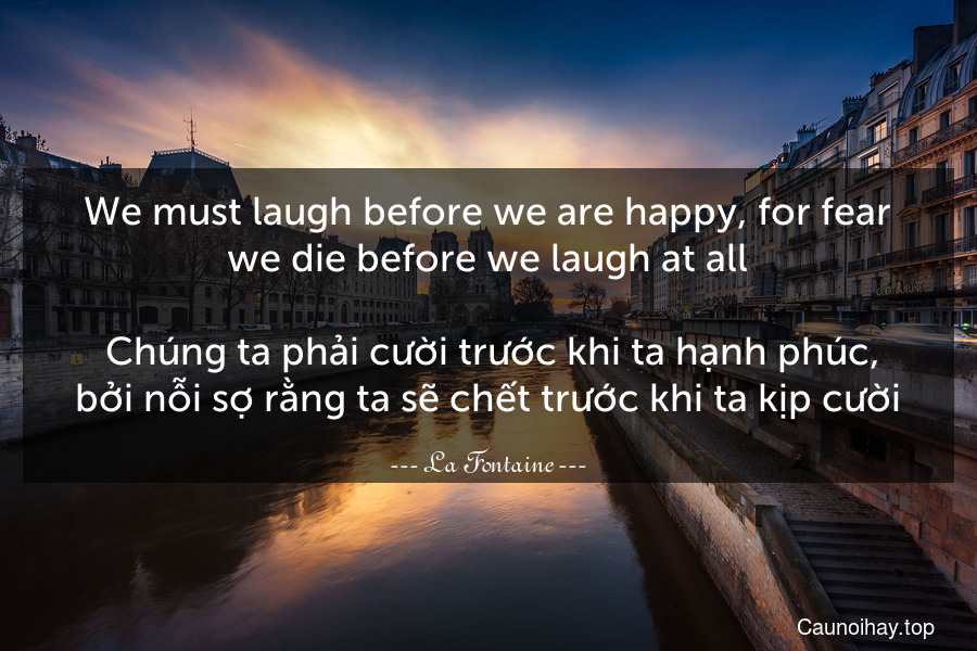 We must laugh before we are happy, for fear we die before we laugh at all.
 Chúng ta phải cười trước khi ta hạnh phúc, bởi nỗi sợ rằng ta sẽ chết trước khi ta kịp cười.