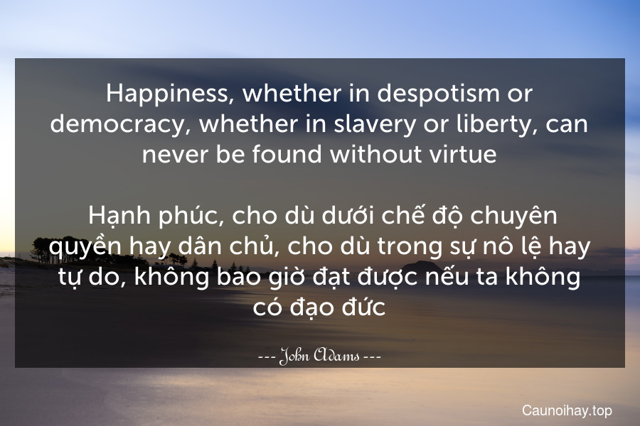 Happiness, whether in despotism or democracy, whether in slavery or liberty, can never be found without virtue.
 Hạnh phúc, cho dù dưới chế độ chuyên quyền hay dân chủ, cho dù trong sự nô lệ hay tự do, không bao giờ đạt được nếu ta không có đạo đức.