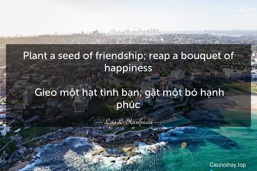 Plant a seed of friendship; reap a bouquet of happiness.
 Gieo một hạt tình bạn; gặt một bó hạnh phúc.