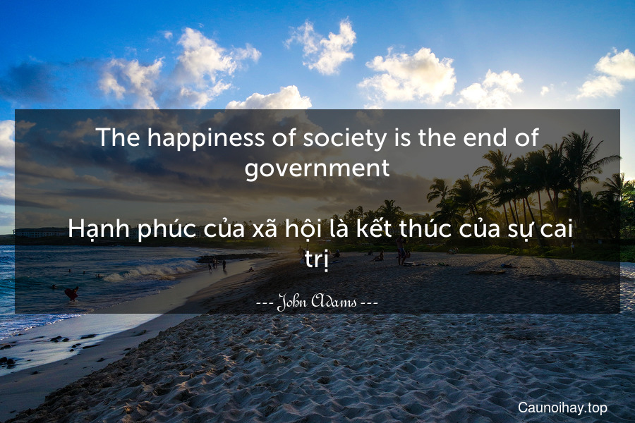 The happiness of society is the end of government.
 Hạnh phúc của xã hội là kết thúc của sự cai trị.