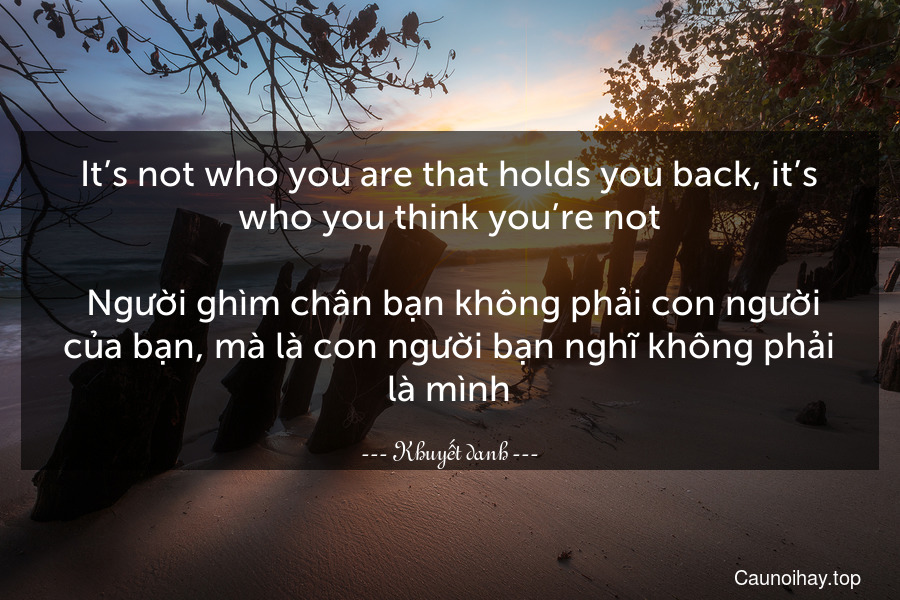 It’s not who you are that holds you back, it’s who you think you’re not. 
 Người ghìm chân bạn không phải con người của bạn, mà là con người bạn nghĩ không phải là mình.